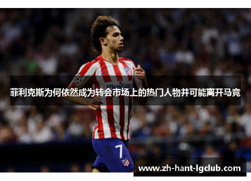 菲利克斯为何依然成为转会市场上的热门人物并可能离开马竞