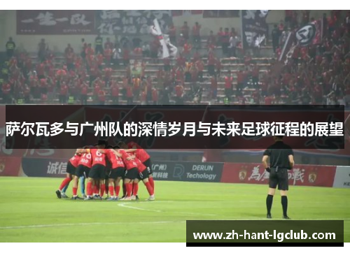 萨尔瓦多与广州队的深情岁月与未来足球征程的展望