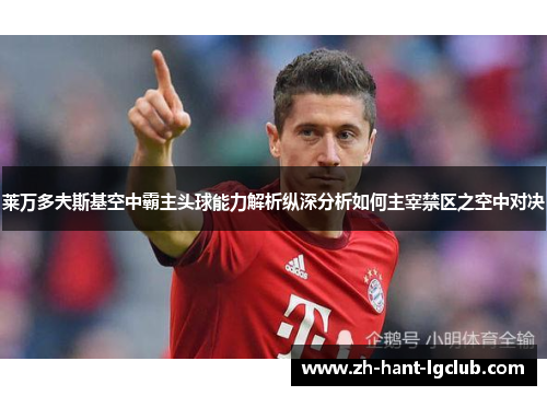 莱万多夫斯基空中霸主头球能力解析纵深分析如何主宰禁区之空中对决