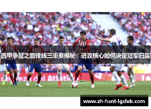 西甲争冠之路锋线三重奏揭秘:进攻核心如何决定冠军归属 西甲争冠之路锋线三重奏揭秘:进攻核心如何决定冠军归属