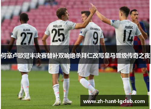 何塞卢欧冠半决赛替补双响绝杀拜仁改写皇马晋级传奇之夜