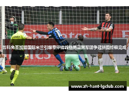 哲科免签加盟国际米兰引爆意甲锋线格局蓝黑军团争冠拼图终极完成