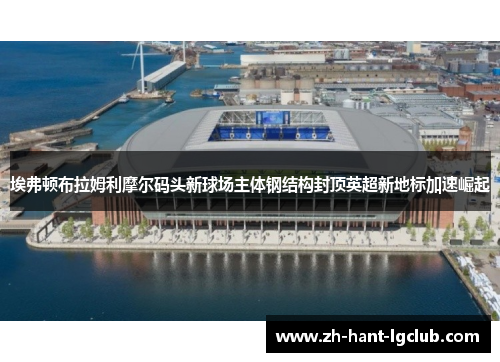 埃弗顿布拉姆利摩尔码头新球场主体钢结构封顶英超新地标加速崛起
