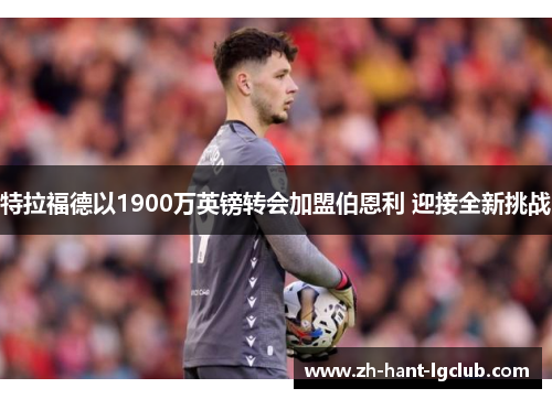 特拉福德以1900万英镑转会加盟伯恩利 迎接全新挑战 特拉福德以1900万英镑转会加盟伯恩利 迎接全新挑战