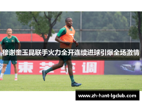 穆谢奎玉昆联手火力全开连续进球引爆全场激情