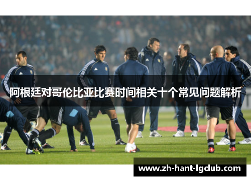 阿根廷对哥伦比亚比赛时间相关十个常见问题解析 阿根廷对哥伦比亚比赛时间相关十个常见问题解析